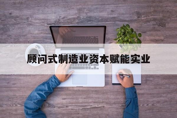 龙岩市关于顾问式制造业资本赋能实业的信息