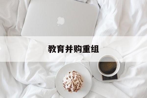 龙岩市教育并购重组(近年并购重组经典案例)